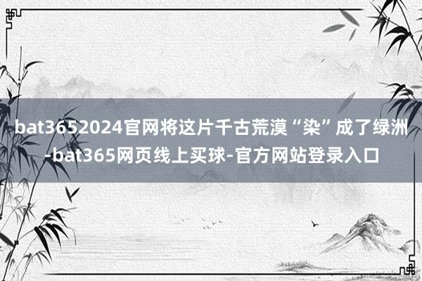 bat3652024官网将这片千古荒漠“染”成了绿洲-bat365网页线上买球-官方网站登录入口