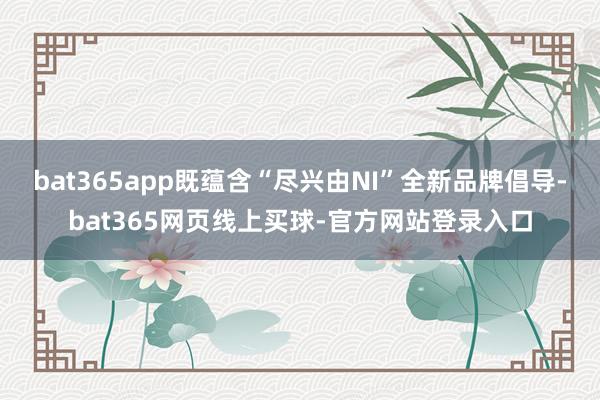 bat365app既蕴含“尽兴由NI”全新品牌倡导-bat365网页线上买球-官方网站登录入口