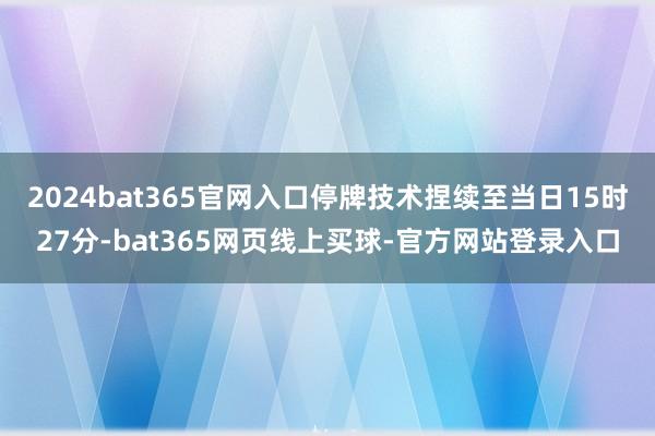 2024bat365官网入口停牌技术捏续至当日15时27分-bat365网页线上买球-官方网站登录入口