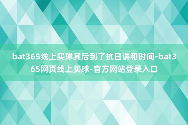 bat365线上买球其后到了抗日讲和时间-bat365网页线上买球-官方网站登录入口