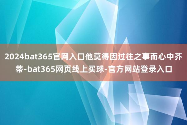 2024bat365官网入口他莫得因过往之事而心中芥蒂-bat365网页线上买球-官方网站登录入口