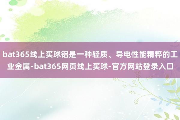 bat365线上买球铝是一种轻质、导电性能精粹的工业金属-bat365网页线上买球-官方网站登录入口