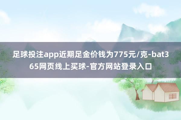 足球投注app近期足金价钱为775元/克-bat365网页线上买球-官方网站登录入口