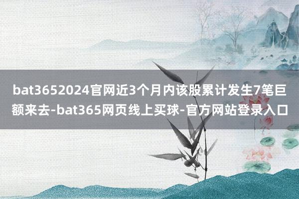 bat3652024官网近3个月内该股累计发生7笔巨额来去-bat365网页线上买球-官方网站登录入口