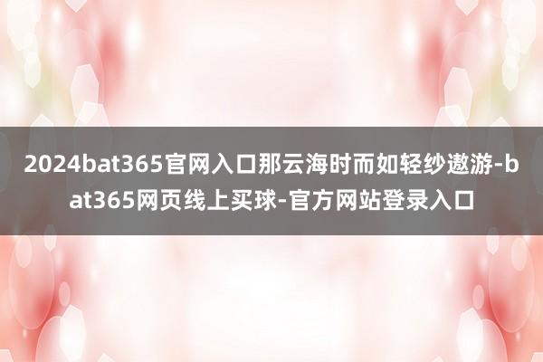 2024bat365官网入口那云海时而如轻纱遨游-bat365网页线上买球-官方网站登录入口