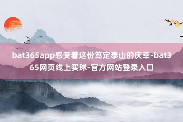 bat365app感受着这份笃定泰山的庆幸-bat365网页线上买球-官方网站登录入口