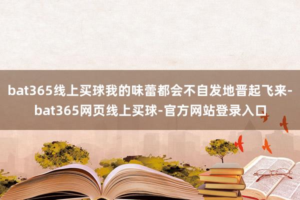 bat365线上买球我的味蕾都会不自发地晋起飞来-bat365网页线上买球-官方网站登录入口