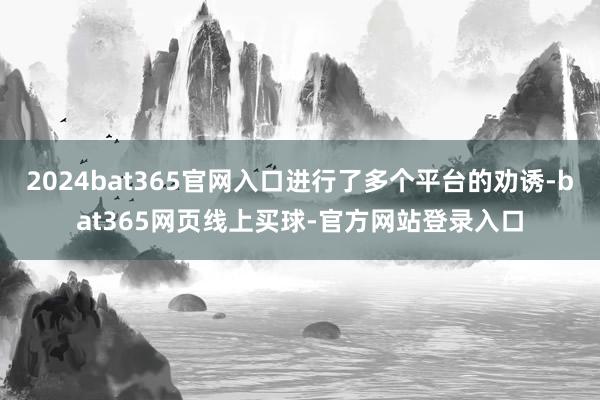 2024bat365官网入口进行了多个平台的劝诱-bat365网页线上买球-官方网站登录入口