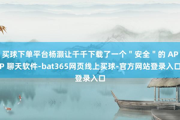 买球下单平台杨灏让千千下载了一个＂安全＂的 APP 聊天软件-bat365网页线上买球-官方网站登录入口