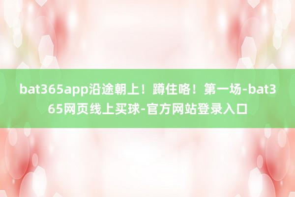 bat365app沿途朝上！蹲住咯！第一场-bat365网页线上买球-官方网站登录入口