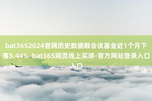 bat3652024官网历史数据融会该基金近1个月下落3.44%-bat365网页线上买球-官方网站登录入口