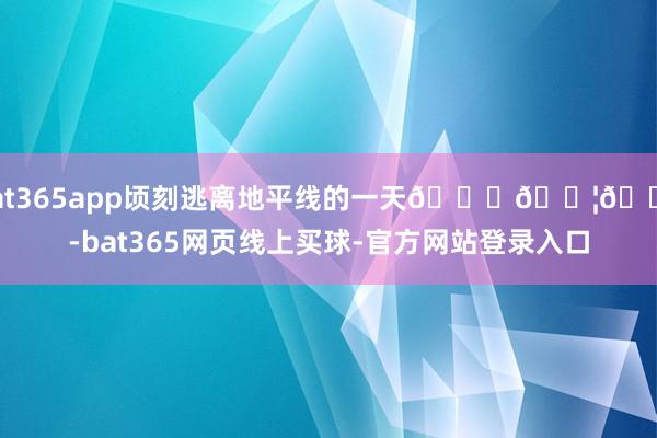 bat365app顷刻逃离地平线的一天🎈🇦🇺-bat365网页线上买球-官方网站登录入口