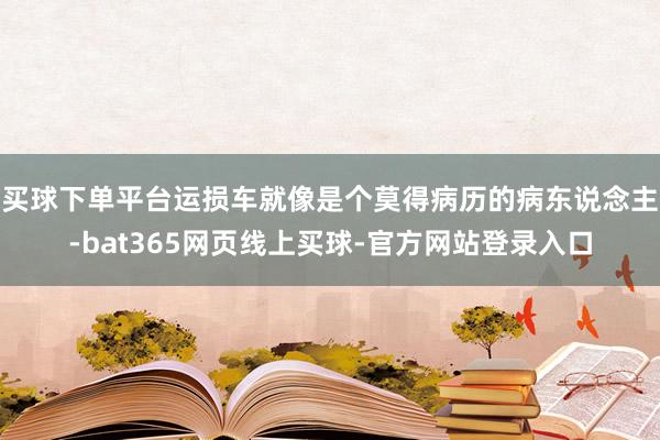 买球下单平台运损车就像是个莫得病历的病东说念主-bat365网页线上买球-官方网站登录入口