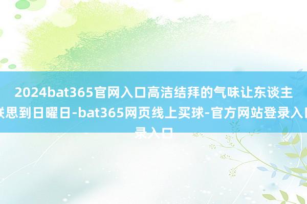 2024bat365官网入口高洁结拜的气味让东谈主联思到日曜日-bat365网页线上买球-官方网站登录入口