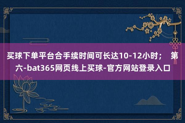 买球下单平台合手续时间可长达10-12小时；  第六-bat365网页线上买球-官方网站登录入口