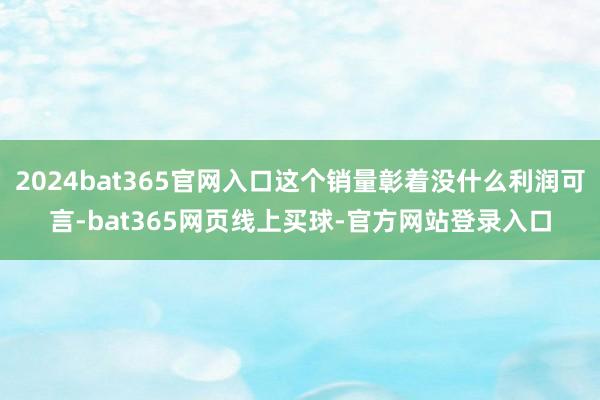 2024bat365官网入口这个销量彰着没什么利润可言-bat365网页线上买球-官方网站登录入口