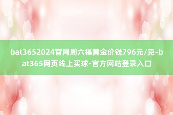 bat3652024官网周六福黄金价钱796元/克-bat365网页线上买球-官方网站登录入口