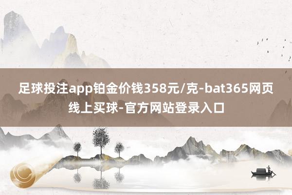 足球投注app铂金价钱358元/克-bat365网页线上买球-官方网站登录入口