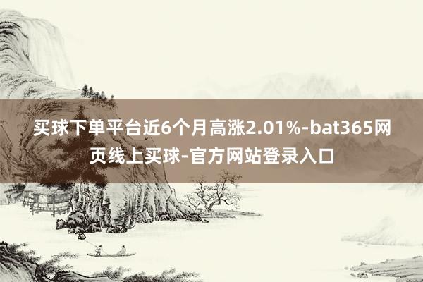 买球下单平台近6个月高涨2.01%-bat365网页线上买球-官方网站登录入口