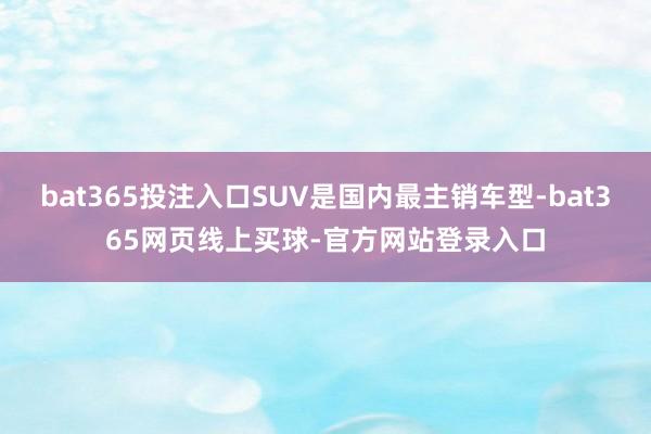 bat365投注入口SUV是国内最主销车型-bat365网页线上买球-官方网站登录入口