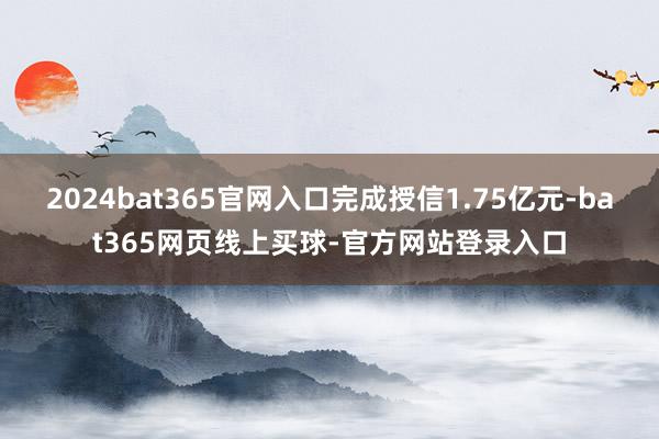 2024bat365官网入口完成授信1.75亿元-bat365网页线上买球-官方网站登录入口