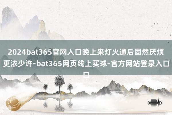 2024bat365官网入口晚上来灯火通后固然厌烦更浓少许-bat365网页线上买球-官方网站登录入口