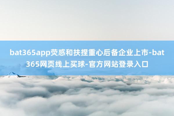 bat365app荧惑和扶捏重心后备企业上市-bat365网页线上买球-官方网站登录入口