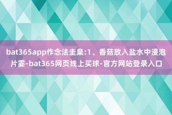 bat365app作念法圭臬:1、香菇放入盐水中浸泡片霎-bat365网页线上买球-官方网站登录入口