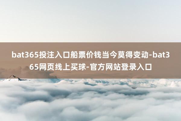 bat365投注入口船票价钱当今莫得变动-bat365网页线上买球-官方网站登录入口