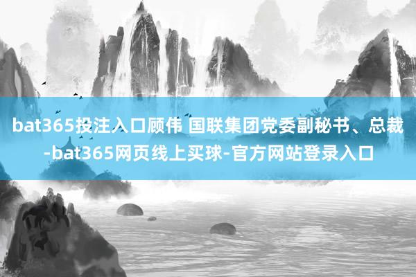 bat365投注入口顾伟 国联集团党委副秘书、总裁-bat365网页线上买球-官方网站登录入口