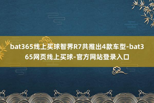 bat365线上买球智界R7共推出4款车型-bat365网页线上买球-官方网站登录入口