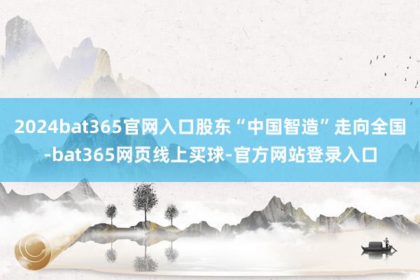 2024bat365官网入口股东“中国智造”走向全国-bat365网页线上买球-官方网站登录入口