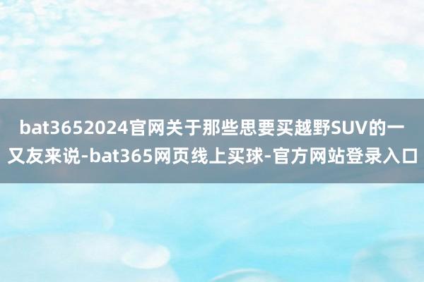 bat3652024官网关于那些思要买越野SUV的一又友来说-bat365网页线上买球-官方网站登录入口