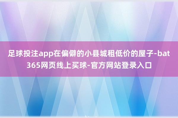 足球投注app在偏僻的小县城租低价的屋子-bat365网页线上买球-官方网站登录入口