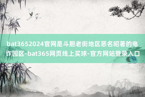 bat3652024官网是斗胆老街地区恶名昭著的电诈园区-bat365网页线上买球-官方网站登录入口