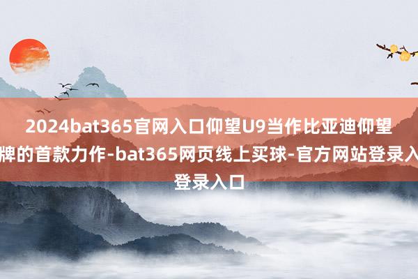 2024bat365官网入口仰望U9当作比亚迪仰望品牌的首款力作-bat365网页线上买球-官方网站登录入口