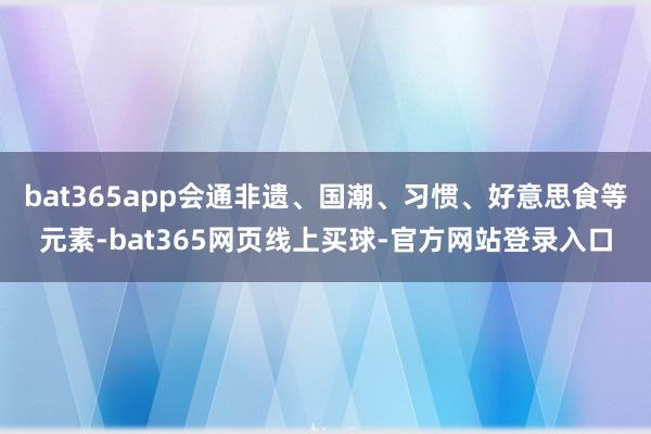 bat365app会通非遗、国潮、习惯、好意思食等元素-bat365网页线上买球-官方网站登录入口