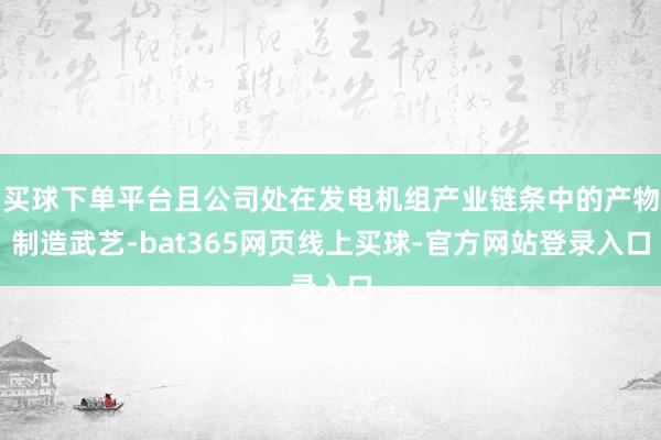 买球下单平台且公司处在发电机组产业链条中的产物制造武艺-bat365网页线上买球-官方网站登录入口